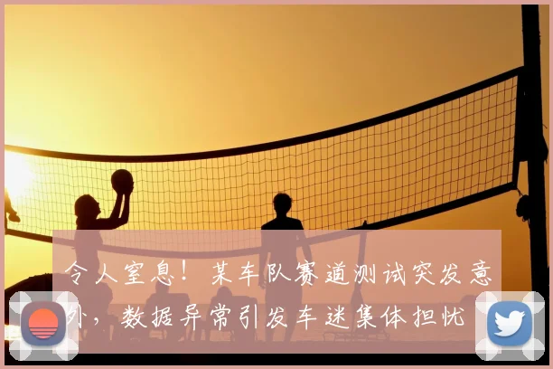 令人窒息！某车队赛道测试突发意外，数据异常引发车迷集体担忧