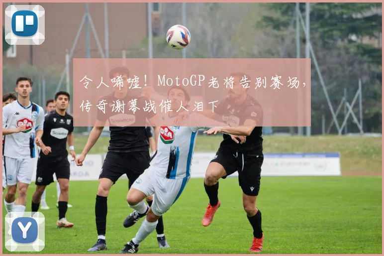 令人唏嘘！MotoGP老将告别赛场，传奇谢幕战催人泪下