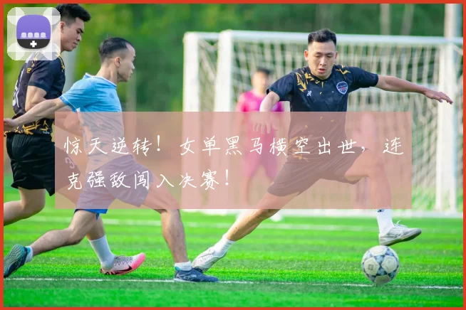 惊天逆转！女单黑马横空出世，连克强敌闯入决赛！