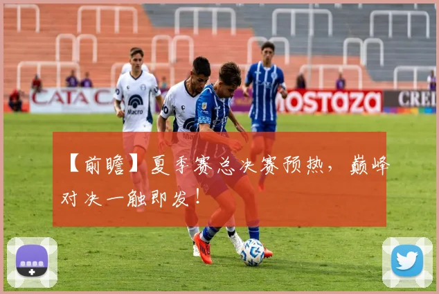 【前瞻】夏季赛总决赛预热，巅峰对决一触即发！