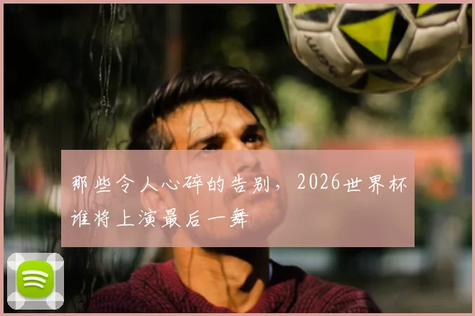 那些令人心碎的告别，2026世界杯谁将上演最后一舞