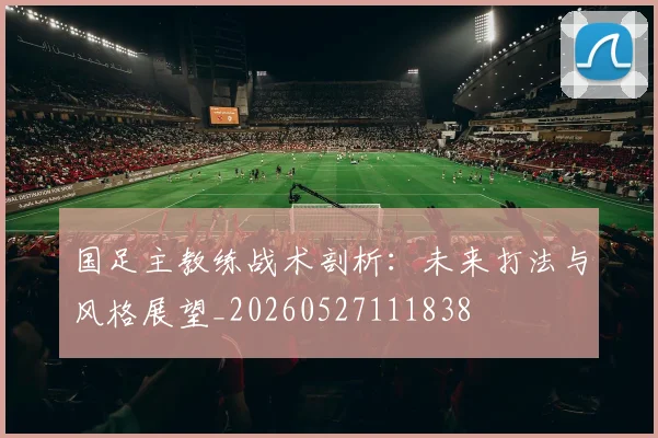 国足主教练战术剖析：未来打法与风格展望_20260527111838