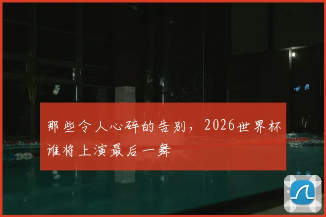 那些令人心碎的告别，2026世界杯谁将上演最后一舞