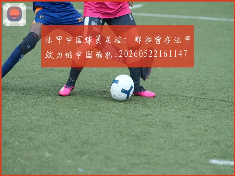 法甲中国球员足迹：那些曾在法甲效力的中国面孔_20260522161147