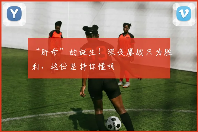 “肝帝”的诞生！深夜鏖战只为胜利，这份坚持你懂吗