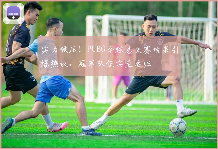 实力碾压！PUBG全球总决赛结果引爆热议，冠军队伍实至名归