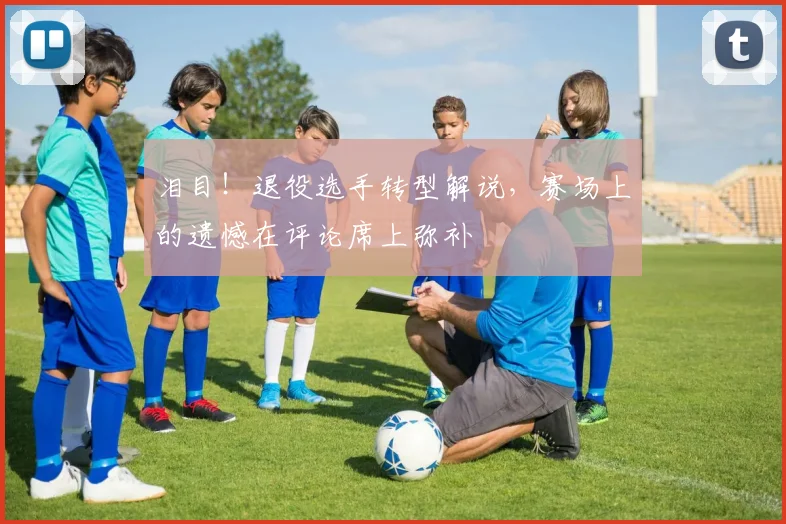 泪目！退役选手转型解说，赛场上的遗憾在评论席上弥补