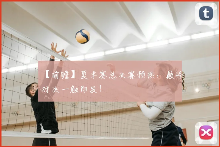 【前瞻】夏季赛总决赛预热，巅峰对决一触即发！