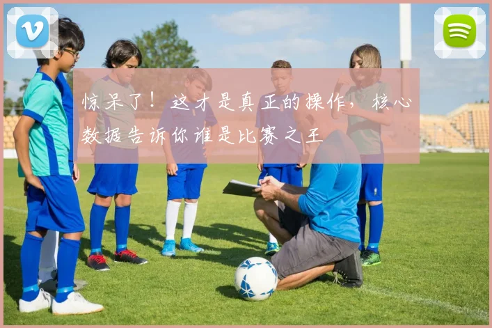 惊呆了！这才是真正的操作，核心数据告诉你谁是比赛之王