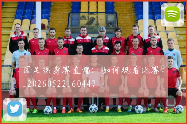 国足热身赛直播：如何观看比赛？_20260522160447