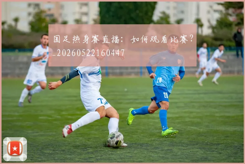 国足热身赛直播：如何观看比赛？_20260522160447