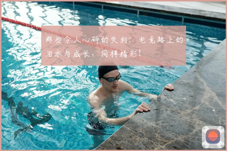 那些令人心碎的失利：电竞路上的泪水与成长，同样精彩！