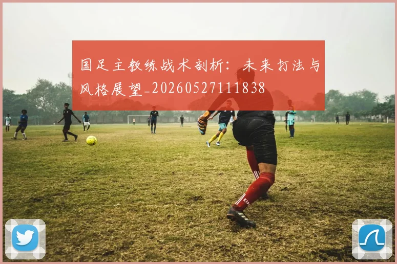 国足主教练战术剖析：未来打法与风格展望_20260527111838