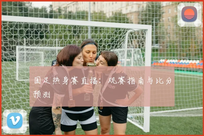 国足热身赛直播：观赛指南与比分预测