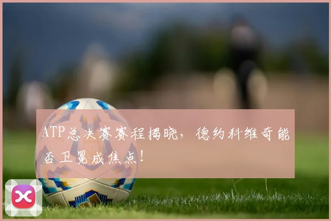 ATP总决赛赛程揭晓，德约科维奇能否卫冕成焦点！