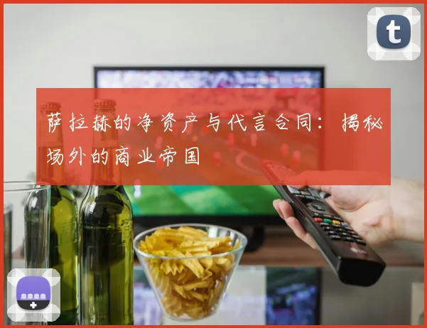 萨拉赫的净资产与代言合同：揭秘场外的商业帝国