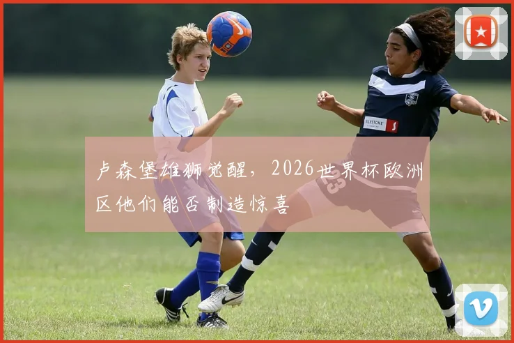 卢森堡雄狮觉醒，2026世界杯欧洲区他们能否制造惊喜