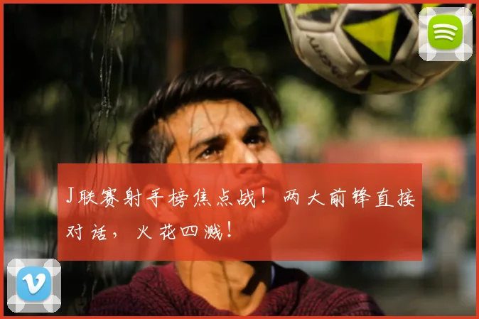 J联赛射手榜焦点战！两大前锋直接对话，火花四溅！