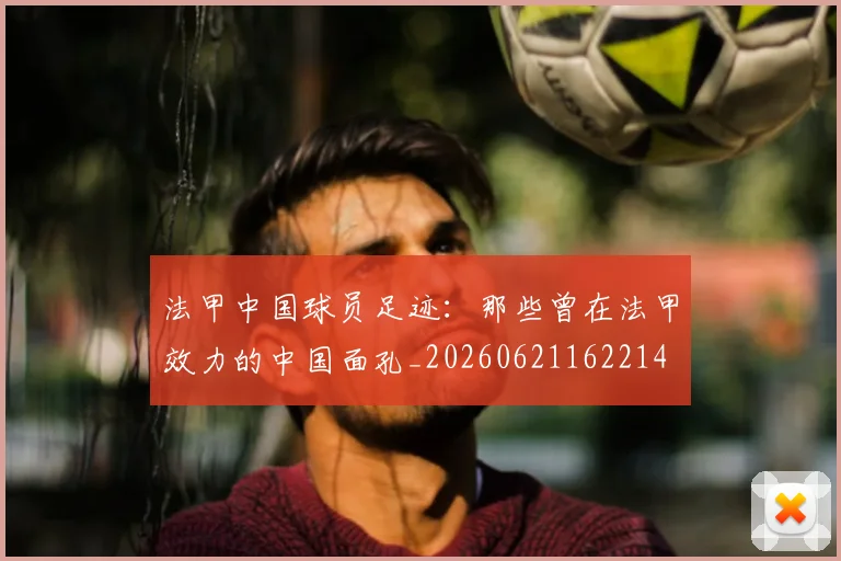 法甲中国球员足迹：那些曾在法甲效力的中国面孔_20260621162214