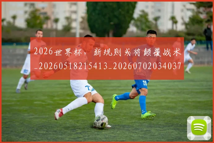 2026世界杯，新规则或将颠覆战术_20260518215413_20260702034037